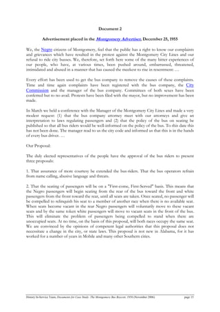 Document 2
Advertisement placed in the Montgomery Advertiser, December 25, 1955
We, the Negro citizens of Montgomery, feel that the public has a right to know our complaints
and grievances which have resulted in the protest against the Montgomery City Lines and our
refusal to ride city busses. We, therefore, set forth here some of the many bitter experiences of
our people, who have, at various times, been pushed around, embarrassed, threatened,
intimidated and abused in a manner that has caused the meekest to rise in resentment: …
Every effort has been used to get the bus company to remove the causes of these complaints.
Time and time again complaints have been registered with the bus company, the City
Commission and the manager of the bus company. Committees of both sexes have been
conferred but to no avail. Protests have been filed with the mayor, but no improvement has been
made.
In March we held a conference with the Manager of the Montgomery City Lines and made a very
modest request: (1) that the bus company attorney meet with our attorneys and give an
interpretation to laws regulating passengers and (2) that the policy of the bus on seating be
published so that all bus riders would be well-informed on the policy of the bus. To this date this
has not been done. The manager read to us the city code and informed us that this is in the hands
of every bus driver. …
Our Proposal:
The duly elected representatives of the people have the approval of the bus riders to present
three proposals:
1. That assurance of more courtesy be extended the bus-riders. That the bus operators refrain
from name calling, abusive language and threats.
2. That the seating of passengers will be on a "First-come, First-Served" basis. This means that
the Negro passengers will begin seating from the rear of the bus toward the front and white
passengers from the front toward the rear, until all seats are taken. Once seated, no passenger will
be compelled to relinquish his seat to a member of another race when there is no available seat.
When seats become vacant in the rear Negro passengers will voluntarily move to these vacant
seats and by the same token white passengers will move to vacant seats in the front of the bus.
This will eliminate the problem of passengers being compelled to stand when there are
unoccupied seats. At no time, on the basis of this proposal, will both races occupy the same seat.
We are convinced by the opinions of competent legal authorities that this proposal does not
necessitate a change in the city, or state laws. This proposal is not new in Alabama, for it has
worked for a number of years in Mobile and many other Southern cities.
History In-Service Team, Documents for Case Study: The Montgomery Bus Boycott, 1956 (November 2006) page 15
 