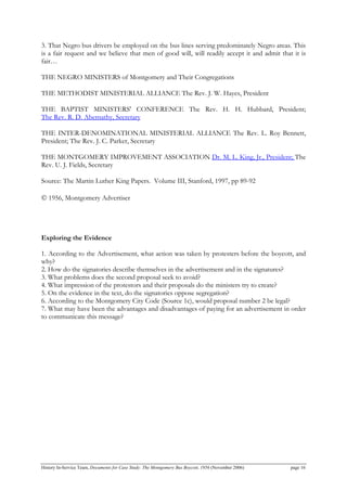 3. That Negro bus drivers be employed on the bus lines serving predominately Negro areas. This
is a fair request and we believe that men of good will, will readily accept it and admit that it is
fair…
THE NEGRO MINISTERS of Montgomery and Their Congregations
THE METHODIST MINISTERIAL ALLIANCE The Rev. J. W. Hayes, President
THE BAPTIST MINISTERS' CONFERENCE The Rev. H. H. Hubbard, President;
The Rev. R. D. Abernathy, Secretary
THE INTER-DENOMINATIONAL MINISTERIAL ALLIANCE The Rev. L. Roy Bennett,
President; The Rev. J. C. Parker, Secretary
THE MONTGOMERY IMPROVEMENT ASSOCIATION Dr. M. L. King, Jr., President; The
Rev. U. J. Fields, Secretary
Source: The Martin Luther King Papers. Volume III, Stanford, 1997, pp 89-92
© 1956, Montgomery Advertiser
Exploring the Evidence
1. According to the Advertisement, what action was taken by protesters before the boycott, and
why?
2. How do the signatories describe themselves in the advertisement and in the signatures?
3. What problems does the second proposal seek to avoid?
4. What impression of the protestors and their proposals do the ministers try to create?
5. On the evidence in the text, do the signatories oppose segregation?
6. According to the Montgomery City Code (Source 1c), would proposal number 2 be legal?
7. What may have been the advantages and disadvantages of paying for an advertisement in order
to communicate this message?
History In-Service Team, Documents for Case Study: The Montgomery Bus Boycott, 1956 (November 2006) page 16
 