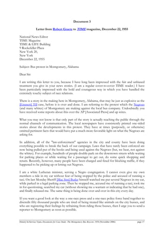 Document 3
Letter from Robert Graetz to TIME magazine, December 22, 1955
National News Editor
TIME Magazine
TIME & LIFE Building
9 Rockefeller Plaza
New York 20,
New York
December 22, 1955
Subject: Bus protest in Montgomery, Alabama
Dear Sir:
I am writing this letter to you, because I have long been impressed with the fair and unbiased
treatment you give in your news stories. (I am a regular cover-to-cover TIME reader.) I have
been particularly impressed with the bold and courageous way in which you have handled the
extremely touchy subject of race relations.
There is a story in the making here in Montgomery, Alabama, that may be just as explosive as the
[Emmett] Till case, before it is over and done. I am referring to the protest which the Negroes
(and many whites) of Montgomery are making against the local bus company. Undoubtedly you
have received some reports about this over the AP [Associated Press] and up wires.
What you may not know is that only part of the story is actually reaching the public through the
normal channels of communication. The local newspapers have consistently printed one-sided
stories about the developments in this protest. They have at times (purposely, or otherwise)
omitted pertinent facts that would have put a much more favorable light on what the Negroes are
asking for.
In addition, all of the "law-enforcement" agencies in the city and county have been doing
everything possible to break the back of our campaign. Laws that have rarely been enforced are
now being pulled put of the books and being used against the Negroes (but, we hear, not against
the whites). For example, hundreds of people double-park on the downtown streets while waiting
for parking places or while waiting for a passenger to get out, do some quick shopping and
return. Recently, however, many people have been charged and fined for blocking traffic, if they
happened to be picking up or letting out Negroes.
I am a white Lutheran minister, serving a Negro congregation. I cannot even give my own
members a ride in my car without fear of being stopped by the police and accused of running a
taxi. On last Monday Sheriff [Mac Sim] Butler himself watched me put several Negroes in my car,
while parked in a legal parking zone. Then he stopped me, accused me of running a taxi, took me
in for questioning, searched my car (without showing me a warrant or indicating that he had one),
and finally released me. The same thing is being done over and over in this city every day.
If you want a good look at the way a one-race press and a one-race police force band together to
discredit fifty thousand people who are tired of being treated like animals on the city busses, and
who are registering their feelings by refraining from riding those busses, then I urge you to send a
reporter to Montgomery as soon as possible.
History In-Service Team, Documents for Case Study: The Montgomery Bus Boycott, 1956 (November 2006) page 17
 