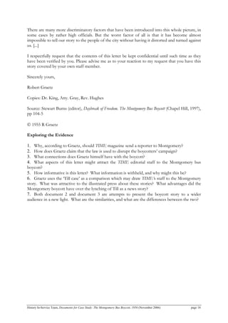 There are many more discriminatory factors that have been introduced into this whole picture, in
some cases by rather high officials. But the worst factor of all is that it has become almost
impossible to tell our story to the people of the city without having it distorted and turned against
us. [...]
I respectfully request that the contents of this letter be kept confidential until such time as they
have been verified by you. Please advise me as to your reaction to my request that you have this
story covered by your own staff member.
Sincerely yours,
Robert Graetz
Copies: Dr. King, Atty. Gray, Rev. Hughes
Source: Stewart Burns (editor), Daybreak of Freedom. The Montgomery Bus Boycott (Chapel Hill, 1997),
pp 104-5
© 1955 R Graetz
Exploring the Evidence
1. Why, according to Graetz, should TIME magazine send a reporter to Montgomery?
2. How does Graetz claim that the law is used to disrupt the boycotters’ campaign?
3. What connections does Graetz himself have with the boycott?
4. What aspects of this letter might attract the TIME editorial staff to the Montgomery bus
boycott?
5. How informative is this letter? What information is withheld, and why might this be?
6. Graetz uses the ‘Till case’ as a comparison which may draw TIME’s staff to the Montgomery
story. What was attractive to the illustrated press about these stories? What advantages did the
Montgomery boycott have over the lynching of Till as a news story?
7. Both document 2 and document 3 are attempts to present the boycott story to a wider
audience in a new light. What are the similarities, and what are the differences between the two?
History In-Service Team, Documents for Case Study: The Montgomery Bus Boycott, 1956 (November 2006) page 18
 