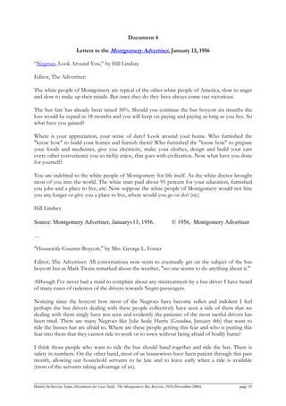 Document 4
Letters to the Montgomery Advertiser, January 13, 1956
“Negroes, Look Around You,” by Hill Lindsay
Editor, The Advertiser:
The white people of Montgomery are typical of the other white people of America, slow to anger
and slow to make up their minds. But once they do they have always come out victorious.
The bus fare has already been raised 50%. Should you continue the bus boycott six months the
loss would be repaid in 18 months and you will keep on paying and paying as long as you live. So
what have you gained?
Where is your appreciation, your sense of duty? Look around your home. Who furnished the
"know how" to build your homes and furnish them? Who furnished the "know how" to prepare
your foods and medicines, give you electricity, make your clothes, design and build your cars
every other convenience you so richly enjoy, that goes with civilization. Now what have you done
for yourself?
You are indebted to the white people of Montgomery for life itself. As the white doctor brought
most of you into the world. The white man paid about 95 percent for your education, furnished
you jobs and a place to live, etc. Now suppose the white people of Montgomery would not hire
you any longer or give you a place to live, where would you go or do? (sic)
Hill Lindsey
Source: Montgomery Advertiser, Januaryv13, 1956. © 1956, Montgomery Advertiser
…
"Housewife Counter-Boycott," by Mrs. George L. Foster
Editor, The Advertiser: All conversations now seem to eventually get on the subject of the bus
boycott but as Mark Twain remarked about the weather, "no one seems to do anything about it."
Although I've never had a maid to complain about any mistreatment by a bus driver I have heard
of many cases of rudeness of the drivers towards Negro passengers.
Noticing since the boycott how most of the Negroes have become sullen and indolent I feel
perhaps the bus drivers dealing with these people collectively have seen a side of them that we
dealing with them singly have not seen and evidently the patience of the most tactful drivers has
been tried. There are many Negroes like Julie Seale Harris (Grandma, January 4th) that want to
ride the busses but are afraid to. Where are these people getting this fear and who is putting this
fear into them that they cannot ride to work or to town without being afraid of bodily harm?
I think those people who want to ride the bus should band together and ride the bus. There is
safety in numbers. On the other hand, most of us housewives have been patient through this past
month, allowing our household servants to be late and to leave early when a ride is available
(most of the servants taking advantage of us).
History In-Service Team, Documents for Case Study: The Montgomery Bus Boycott, 1956 (November 2006) page 19
 