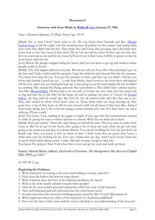 Document 5
Interview with Store Maid, by Willie M. Lee: January 27, 1956
Time: Afternoon [January 27] Place: Street Age: 30-35
[Maid]: I'm so mad I don't know what to do. Do you know those bastards put Rev. [Martin
Luther] King in jail last night, and this morning they all parked on the corners and asking folks
how come they didn't ride the bus. They think they bad 'cause they got guns, but I sho hope they
know how to use 'em, cause if they don't, I'll eat 'em up wid my razor. If they can use 'em, they
bet not come up on me and hit me 'cause he'll never use it then 'cause he'll be in pieces so fast he
wont know what hit 'em.
[Lee]: Before the people stopped riding the buses, did you ever have to get up and stand so white
people could sit down?
[Maid]: Yea, that happen almost every day. But let me tell you 'bout this. One morning I got on
the bus and I had a nickel and five pennies. I put the nickel in and showed him the five pennies.
You know how they do you. You put five pennies in there, and they say you didn't. And do you
know that bastard cussed me out… I rode four blocks, then I went to the front door and backed
off the bus, and I was jest hoping he'd git up. I was going to cut his head slamp off, but he didn't
sey nothing. Dey started this thang, and now they can't finish it. They didn't have a bitter need to
'rest Miss [Rosa] Park[s]. All they had to do was talk to 'er lack she was a lady, but they had to be
so big and take her to jail. Dey bit the lump off and us making 'em chew it. I know ole [Clyde]
Sellers, ole dog, wish he could spit. But God fix 'em all colored folks ain't like they use to be.
They ain't scared no more. Guns don't scare us. These white folks jest keep messing up. Dey
gona have a war if they keep on. We be jest forced to kill 'em all 'cause if they hurt Rev. King, I
don't mine dying, but I sho Lord am taking a white bastard with 'em. If I don't have my razor
with me, I'll use a stick.
[Lee]: You know, I was reading in the paper a couple of days ago that the commissioner wanted
to settle by giving ten seats to whites and ten to colored. What do you think about that?
[Maid]: That ain't nothin'. That's the same thang we had all the time. They jest want to make fools
outta us. But 'fo we get on the buses, they going to let us keep our seats when we get 'em, they
going to be courteous and give us colored drivers. You can do anything for 'em, but jest don't set
beside 'em. Now you know it ain't no harm in that. I don't wont they no good, men 'cause a
white man can't do nothing fur me. Give me a black man any day. And I never worry 'bout any
no good white bitch taking a man o' mine. She ain't woman 'nough to take 'em.
You know I'm going to New York when this is over and git me a job and work up there.
Source: Stewart Burns, (editor), Daybreak of Freedom. The Montgomery Bus Boycott (Chapel
Hill, 1997), pp 126-7
© 1997 W L Lee
Exploring the Evidence
1. What restriction on seating is the store maid willing to accept, and why?
2. How does she believe the boycott came about?
3. What solutions does she have to the different problems she faces?
4. What is the store maid’s attitude towards white people?
5. How do the store maid’s personal experiences affect her view of the boycott?
6 How well-educated and well-informed does the interviewee seem?
7. In what ways does this interview challenge points raised by Mrs. Foster? (Document 4)
8. What might have been the effect of this interview if it had been published?
9. How can the view of this store maid be used to develop to our understanding of the boycott?
History In-Service Team, Documents for Case Study: The Montgomery Bus Boycott, 1956 (November 2006) page 21
 