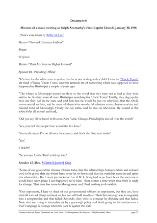 Document 6
Minutes of a mass meeting at Ralph Abernathy's First Baptist Church, January 30, 1956
(Notes were taken by Willie M. Lee.)
Hymn--"Onward Christian Soldiers"
Prayer
Scripture
Hymn--"Plant My Feet on Higher Ground"
Speaker ♯1--Presiding Officer
"It's time for the white man to realize that he is not dealing with a child. Even the “Uncle Toms”
are tired of being 'Uncle Toms,' and this reminds me of something which was supposed to have
happened in Mississippi a couple of years ago.
"The whites in Mississippi wanted to show to the world that they were not as bad as they were
said to be. So they went all over Mississippi searching for 'Uncle Toms.' Finally, they dug up the
best one they had in the state and told him that he would be put on television, that the whole
nation would see him, and he must tell them what wonderful relations existed between white and
colored folks of Mississippi. Finally the day came, and he was on television. He looked at the
white folks all around and said,
'Did you say I'll be heard in Boston, New York, Chicago, Philadelphia and all over the world?'
'Yes, now tell the people how wonderful it is here.'
'You really mean I'm on all over the country and that's the God sent truth?'
'Yes.'
'HELP!!!'
"So you see 'Uncle Tom' is fed up too."
Speaker ♯2--Rev. M[artin] L[uther] King
"Some of our good white citizens told me today that the relationships between white and colored
used to be good, that the whites have never let us down and that the outsiders came in and upset
this relationship. But I want you to know that if M. L. King had never been born this movement
would have taken place. I just happened to be here. There comes a time when time itself is ready
for change. That time has come in Montgomery and I had nothing to do with it.
"Our opponents, I hate to think of our governmental officers as opponents, but they are, have
tried all sorts of things to break us, but we still hold steadfast. Their first strategy was to negotiate
into a compromise and that failed. Secondly, they tried to conquer by dividing and that failed.
Now they are trying to intimidate us by a get-tough policy and that's going to fail too because a
man's language is courage when his back is against the wall.
History In-Service Team, Documents for Case Study: The Montgomery Bus Boycott, 1956 (November 2006) page 22
 