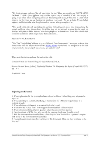 "We don't advocate violence. We will stay within the law. When we are right, we DON'T MIND
GOING TO JAIL! (The applause rang out like a great clap of thunder). If all I have to pay is
going to jail a few times and getting about 20 threatening calls a day, I think that is a very small
price to pay for what we are fighting for (applause very loud). We are a chain. We are linked
together and I cannot be what I ought to unless you are what you ought to be.
"This good white citizen I was talking to said that I should devote more time to preaching the
gospel and leave other things alone. I told him that it's not enough to stand in the pulpit on
Sundays and preach about honesty, to tell the people to be honest and don't think about their
economic conditions which might make them dishonest…
Speaker ♯3--Mr. Rufus Lewis
"The 'Get-Tough Policy' will not stop us. (No's and Amen's rang out). I want you to know that
there is one sure fire way to deal with Mr. [Clyde] Sellers--by the vote. He was put in by the lack
of your vote. So pay your poll tax now and get ready to vote."
…
There was thundering applause throughout the talk.
Collection from the mass meeting the week before: $2046.26.
Source: Stewart Burns, (editor), Daybreak of Freedom. The Montgomery Bus Boycott (Chapel Hill, 1997),
pp 126-7
© 1956 W L Lee
Exploring the Evidence
1. What explanation for the boycott has been offered to Martin Luther King, and why does he
reject it?
2. Why, according to Martin Luther King, is it acceptable for a Minister to participate in a
political struggle?
3. What solution to the boycott is advocated by Rufus Lewis?
4. What does the “Uncle Tom” story suggest about the effects of mass media?
5. What is the tone of the different speakers when they discuss white people?
6. Can the attitude of Willie Lee, who records the meeting, be gleaned from his notes?
7. This document records the official face of the boycott: how do the ideas expressed compare
with those of the store maid in Document 5?
8. Financial questions are raised several times in this document. How can they be related to the
boycott?
History In-Service Team, Documents for Case Study: The Montgomery Bus Boycott, 1956 (November 2006) page 23
 