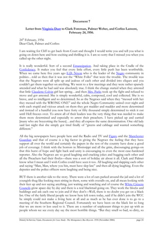 Document 7
Letter from Virginia Durr to Clark Foreman, Palmer Weber, and Corliss Lamont,
February 24, 1956.
24th
February, 1956
Dear Clark, Palmer and Corliss:
I am waiting for Cliff to get back from Court and thought I would write you and tell you what is
going on down here and how exciting and thrilling it is. I am so sorry that I missed you when you
called up the other night.
It is really wonderful. Sort of a second Emancipation. And taking place in the Cradle of the
Confederacy. It makes you feel that every little effort, every little push has been worthwhile.
When we came here five years ago E.D. Nixon who is the leader of the Negro community in
politics…told us then that it was not the “White Folks” that were the trouble. The trouble was
that the Negroes were all split up and jealous of each other and divided into cliques and you
couldn't get them together on anything. We went to a few meetings and they were rather sparsely
attended and what he had said was absolutely true. I think the change started when they arrested
that little Claudette Colvin girl last spring…and then Mrs. Parks took up the fight and refused to
move and got arrested. She is simply wonderful, calm, composed, cool and collected. She is so
brave, and so intelligent and so determined. So as the Negroes said when they “messed with her
they messed with the WRONG ONE” and the whole Negro Community united over night and
with each stupid and vicious attack on them they got madder and madder and more determined
and instead of a handful you now have forty or fifty thousand simply determined to stick it out
until Hell freezes over. To arrest all of their leaders was the very thing that was needed to make
them more determined and especially to arrest their preachers. I have picked up and carried
[many who are boycotting the buses]…and they all express the same determination. One old lady
said last night that she simply got tired finally of “greens and cabbage and wanted something
different.”
All the big newspapers have people here and the Radio and TV and Figaro and the Manchester
Guardian and that of course is a big factor in giving the Negroes the feeling that they have
support all over the world and certainly the papers in the rest of the country have done a good
job of coverage. I think with the horrors in Mississippi and all the grim, discouraging goings-on
that this burst of hope and fight back and unity is encouraging to even the most case-hardened
reporter. Also the Negroes are so good laughing and cracking jokes and hugging each other and
all the Preachers had their flocks—there was a sort of holiday air about it all. Clark and Palmer
know what I mean and I wish Corliss could have seen it too. All laughing and slapping each other
and saying “Man, Man, where you bin, must have slep late” and then all dying laughing. Even the
deputies and the police officers were laughing and being nice.
BUT there is another side to the story. There were a lot of cars parked around the jail and a lot of
youngish thug-like-looking men sitting in them, some with overalls on, and all mean-looking with
their feet up and not saying anything, just waiting and watching and of course the White Citizens
Councils grow apace day by day and there is a real blackmail going on. They work the blocks and
buildings and ask each one to join and if they don't—Well, there is no doubt you get on a black
list. One of the fairly liberal people we know here left town today, said if he didn't join the WCC
he simply could not make a living here at all and as much as he has ever done is to go to a
meeting of the Southern Regional Council. Fortunately we have been on the black list so long
that we are more or less used to it. There are a number of unpleasant things to put up with as
people whom we see every day say the most horrible things. “But they smell so bad, so dirty, so
History In-Service Team, Documents for Case Study: The Montgomery Bus Boycott, 1956 (November 2006) page 24
 