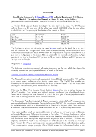 Document 8
Confidential Statement by J. Edgar Hoover, FBI, on Racial Tension and Civil Rights,
March 1, 1956, delivered to Maxwell M. Rabb, Secretary to the Cabinet.
[The document formed the basis of a presentation which he made to the Cabinet that day.]
… The troubled areas are further disturbed by the ratio between the races. The 1950 Census
reflects those over 21 who were of the white race totaled 88,195,191, while the non-whites
totaled 9,208,116. The geographic distribution of the races is as follows
Area Non-white White
Northeast 1 376 701 25 642 897
North Central 1 519 841 27 722 586
South 5 693 181 22 616 396
West 616 393 12 213 396
The Southerners advance the view that the more Negroes who leave the South the better since
this will distribute the “race problem” more evenly across the country and eventually will make
for less tension in the South. From 1940 to 1959, the proportion of Negroes declined from 49.2
per cent to 45.3 per cent in Mississippi; 42.9 per cent to 38.8 per cent in South Carolina; 35.9 per
cent to 32 per cent in Louisiana; 34.7 per cent to 32 per cent in Alabama and 34.7 per cent to
30.9 per cent in Georgia.
Proponents of Integration
The following organizations presently advancing integration are the ones which have figured in
the rising tensions and are the principal targets of attack in the South:
National Association for the Advancement of Colored People
The National Association for the Advancement of Colored People was created in 1909 and has
more than a quarter million members in the various states. The NAACP has provided the
leadership in forcing various issues involving the Negro before the Courts. Over the years, it has
investigated acts of violence, racial disturbances and incidents.
Following the May, 1954, Supreme Court decision [Brown], there was a marked increase in
NAACP activities. Court actions were initiated against a number of local school boards in the
South and a campaign has been launched to extend the principles of nonsegregation in other
areas such as housing, interstate travel, and health facilities.
The Communist Party has instructed all Negro comrades to join the NAACP but, despite the
determined effort of the Communist Party to infiltrate the NAACP, this organization reaffirmed
its anti-Communist stand at its last convention in Atlantic City in June, 1955. Since then the
Communist Party has intensified its efforts to infiltrate the NAACP particularly at local levels…
One recent incident which has a potential for acts of violence is a citywide boycott by Negroes
of buses in Montgomery, Alabama, which started in December, 1955, designed to force an end to
segregation on buses. Considerable tension and several shootings preceded the boycott. Police
cars escort the buses through the Negro sections to prevent acts of violence. A bomb was
exploded on the front porch of the residence of one of the leaders in the boycott; and two days
later, February 10, 1956, an explosive device was detonated in the front yards of another leader.
Two prosegregation groups promptly offered $1,000 reward for information leading to the
History In-Service Team, Documents for Case Study: The Montgomery Bus Boycott, 1956 (November 2006) page 26
 