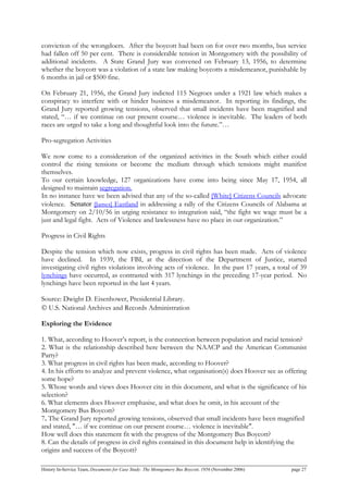 conviction of the wrongdoers. After the boycott had been on for over two months, bus service
had fallen off 50 per cent. There is considerable tension in Montgomery with the possibility of
additional incidents. A State Grand Jury was convened on February 13, 1956, to determine
whether the boycott was a violation of a state law making boycotts a misdemeanor, punishable by
6 months in jail or $500 fine.
On February 21, 1956, the Grand Jury indicted 115 Negroes under a 1921 law which makes a
conspiracy to interfere with or hinder business a misdemeanor. In reporting its findings, the
Grand Jury reported growing tensions, observed that small incidents have been magnified and
stated, “… if we continue on our present course… violence is inevitable. The leaders of both
races are urged to take a long and thoughtful look into the future.”…
Pro-segregation Activities
We now come to a consideration of the organized activities in the South which either could
control the rising tensions or become the medium through which tensions might manifest
themselves.
To our certain knowledge, 127 organizations have come into being since May 17, 1954, all
designed to maintain segregation.
In no instance have we been advised that any of the so-called [White] Citizens Councils advocate
violence. Senator [James] Eastland in addressing a rally of the Citizens Councils of Alabama at
Montgomery on 2/10/56 in urging resistance to integration said, “the fight we wage must be a
just and legal fight. Acts of Violence and lawlessness have no place in our organization.”
Progress in Civil Rights
Despite the tension which now exists, progress in civil rights has been made. Acts of violence
have declined. In 1939, the FBI, at the direction of the Department of Justice, started
investigating civil rights violations involving acts of violence. In the past 17 years, a total of 39
lynchings have occurred, as contrasted with 317 lynchings in the preceding 17-year period. No
lynchings have been reported in the last 4 years.
Source: Dwight D. Eisenhower, Presidential Library.
© U.S. National Archives and Records Administration
Exploring the Evidence
1. What, according to Hoover’s report, is the connection between population and racial tension?
2. What is the relationship described here between the NAACP and the American Communist
Party?
3. What progress in civil rights has been made, according to Hoover?
4. In his efforts to analyze and prevent violence, what organisation(s) does Hoover see as offering
some hope?
5. Whose words and views does Hoover cite in this document, and what is the significance of his
selection?
6. What elements does Hoover emphasise, and what does he omit, in his account of the
Montgomery Bus Boycott?
7. The Grand Jury reported growing tensions, observed that small incidents have been magnified
and stated, "… if we continue on our present course… violence is inevitable".
How well does this statement fit with the progress of the Montgomery Bus Boycott?
8. Can the details of progress in civil rights contained in this document help in identifying the
origins and success of the Boycott?
History In-Service Team, Documents for Case Study: The Montgomery Bus Boycott, 1956 (November 2006) page 27
 