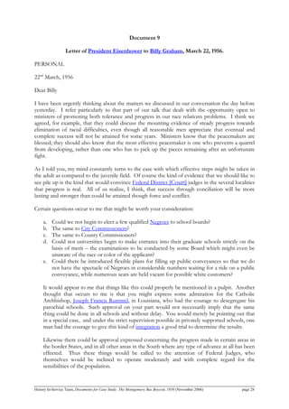 Document 9
Letter of President Eisenhower to Billy Graham, March 22, 1956.
PERSONAL
22nd
March, 1956
Dear Billy
I have been urgently thinking about the matters we discussed in our conversation the day before
yesterday. I refer particularly to that part of our talk that dealt with the opportunity open to
ministers of promoting both tolerance and progress in our race relations problems. I think we
agreed, for example, that they could discuss the mounting evidence of steady progress towards
elimination of racial difficulties, even though all reasonable men appreciate that eventual and
complete success will not be attained for some years. Ministers know that the peacemakers are
blessed; they should also know that the most effective peacemaker is one who prevents a quarrel
from developing, rather than one who has to pick up the pieces remaining after an unfortunate
fight.
As I told you, my mind constantly turns to the ease with which effective steps might be taken in
the adult as compared to the juvenile field. Of course the kind of evidence that we should like to
see pile up is the kind that would convince Federal District [Court] judges in the several localities
that progress is real. All of us realize, I think, that success through conciliation will be more
lasting and stronger than could be attained though force and conflict.
Certain questions occur to me that might be worth your consideration:
a. Could we not begin to elect a few qualified Negroes to school boards?
b. The same to City Commissioners?
c. The same to County Commissioners?
d. Could not universities begin to make entrance into their graduate schools strictly on the
basis of merit – the examinations to be conducted by some Board which might even be
unaware of the race or color of the applicant?
e. Could there be introduced flexible plans for filling up public conveyances so that we do
not have the spectacle of Negroes in considerable numbers waiting for a ride on a public
conveyance, while numerous seats are held vacant for possible white customers?
It would appear to me that things like this could properly be mentioned in a pulpit. Another
thought that occurs to me is that you might express some admiration for the Catholic
Archbishop, Joseph Francis Rummel, in Louisiana, who had the courage to desegregate his
parochial schools. Such approval on your part would not necessarily imply that the same
thing could be done in all schools and without delay. You would merely be pointing out that
in a special case, and under the strict supervision possible in privately supported schools, one
man had the courage to give this kind of integration a good trial to determine the results.
Likewise there could be approval expressed concerning the progress made in certain areas in
the border States, and in all other areas in the South where any type of advance at all has been
effected. Thus these things would be called to the attention of Federal Judges, who
themselves would be inclined to operate moderately and with complete regard for the
sensibilities of the population.
History In-Service Team, Documents for Case Study: The Montgomery Bus Boycott, 1956 (November 2006) page 28
 