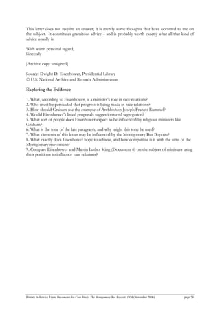 This letter does not require an answer; it is merely some thoughts that have occurred to me on
the subject. It constitutes gratuitous advice – and is probably worth exactly what all that kind of
advice usually is.
With warm personal regard,
Sincerely
[Archive copy unsigned]
Source: Dwight D. Eisenhower, Presidential Library
© U.S. National Archive and Records Administration
Exploring the Evidence
1. What, according to Eisenhower, is a minister’s role in race relations?
2. Who must be persuaded that progress is being made in race relations?
3. How should Graham use the example of Archbishop Joseph Francis Rummel?
4. Would Eisenhower’s listed proposals suggestions end segregation?
5. What sort of people does Eisenhower expect to be influenced by religious ministers like
Graham?
6. What is the tone of the last paragraph, and why might this tone be used?
7. What elements of this letter may be influenced by the Montgomery Bus Boycott?
8. What exactly does Eisenhower hope to achieve, and how compatible is it with the aims of the
Montgomery movement?
9. Compare Eisenhower and Martin Luther King (Document 6) on the subject of ministers using
their positions to influence race relations?
History In-Service Team, Documents for Case Study: The Montgomery Bus Boycott, 1956 (November 2006) page 29
 