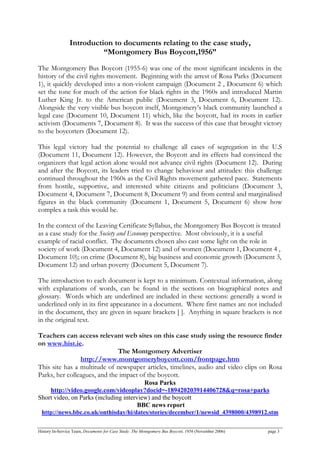 Introduction to documents relating to the case study,
“Montgomery Bus Boycott,1956”
The Montgomery Bus Boycott (1955-6) was one of the most significant incidents in the
history of the civil rights movement. Beginning with the arrest of Rosa Parks (Document
1), it quickly developed into a non-violent campaign (Document 2 , Document 6) which
set the tone for much of the action for black rights in the 1960s and introduced Martin
Luther King Jr. to the American public (Document 3, Document 6, Document 12).
Alongside the very visible bus boycott itself, Montgomery’s black community launched a
legal case (Document 10, Document 11) which, like the boycott, had its roots in earlier
activism (Documents 7, Document 8). It was the success of this case that brought victory
to the boycotters (Document 12).
This legal victory had the potential to challenge all cases of segregation in the U.S
(Document 11, Document 12). However, the Boycott and its effects had convinced the
organizers that legal action alone would not advance civil rights (Document 12). During
and after the Boycott, its leaders tried to change behaviour and attitudes: this challenge
continued throughout the 1960s as the Civil Rights movement gathered pace. Statements
from hostile, supportive, and interested white citizens and politicians (Document 3,
Document 4, Document 7, Document 8, Document 9) and from central and marginalised
figures in the black community (Document 1, Document 5, Document 6) show how
complex a task this would be.
In the context of the Leaving Certificate Syllabus, the Montgomery Bus Boycott is treated
as a case study for the Society and Economy perspective. Most obviously, it is a useful
example of racial conflict. The documents chosen also cast some light on the role in
society of work (Document 4, Document 12) and of women (Document 1, Document 4 ,
Document 10); on crime (Document 8), big business and economic growth (Document 3,
Document 12) and urban poverty (Document 5, Document 7).
The introduction to each document is kept to a minimum. Contextual information, along
with explanations of words, can be found in the sections on biographical notes and
glossary. Words which are underlined are included in these sections: generally a word is
underlined only in its first appearance in a document. Where first names are not included
in the document, they are given in square brackets [ ]. Anything in square brackets is not
in the original text.
Teachers can access relevant web sites on this case study using the resource finder
on www.hist.ie.
The Montgomery Advertiser
http://www.montgomeryboycott.com/frontpage.htm
This site has a multitude of newspaper articles, timelines, audio and video clips on Rosa
Parks, her colleagues, and the impact of the boycott.
Rosa Parks
http://video.google.com/videoplay?docid=-189420203914406728&q=rosa+parks
Short video, on Parks (including interview) and the boycott
BBC news report
http://news.bbc.co.uk/onthisday/hi/dates/stories/december/1/newsid_4398000/4398912.stm
History In-Service Team, Documents for Case Study: The Montgomery Bus Boycott, 1956 (November 2006) page 3
 