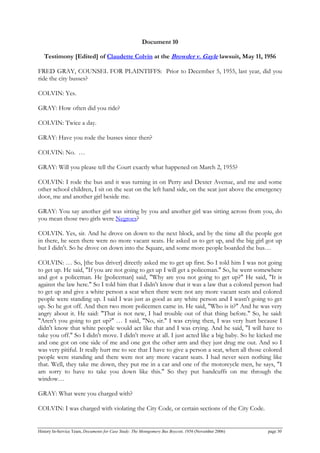Document 10
Testimony [Edited] of Claudette Colvin at the Browder v. Gayle lawsuit, May 11, 1956
FRED GRAY, COUNSEL FOR PLAINTIFFS: Prior to December 5, 1955, last year, did you
ride the city busses?
COLVIN: Yes.
GRAY: How often did you ride?
COLVIN: Twice a day.
GRAY: Have you rode the busses since then?
COLVIN: No. …
GRAY: Will you please tell the Court exactly what happened on March 2, 1955?
COLVIN: I rode the bus and it was turning in on Perry and Dexter Avenue, and me and some
other school children, I sit on the seat on the left hand side, on the seat just above the emergency
door, me and another girl beside me.
GRAY: You say another girl was sitting by you and another girl was sitting across from you, do
you mean those two girls were Negroes?
COLVIN. Yes, sir. And he drove on down to the next block, and by the time all the people got
in there, he seen there were no more vacant seats. He asked us to get up, and the big girl got up
but I didn't. So he drove on down into the Square, and some more people boarded the bus…
COLVIN: … So, [the bus driver] directly asked me to get up first. So I told him I was not going
to get up. He said, "If you are not going to get up I will get a policeman." So, he went somewhere
and got a policeman. He [policeman] said, "Why are you not going to get up?" He said, "It is
against the law here." So I told him that I didn't know that it was a law that a colored person had
to get up and give a white person a seat when there were not any more vacant seats and colored
people were standing up. I said I was just as good as any white person and I wasn't going to get
up. So he got off. And then two more policemen came in. He said, "Who is it?" And he was very
angry about it. He said: "That is not new, I had trouble out of that thing before." So, he said:
"Aren't you going to get up?" … I said, "No, sir." I was crying then, I was very hurt because I
didn't know that white people would act like that and I was crying. And he said, "I will have to
take you off." So I didn't move. I didn't move at all. I just acted like a big baby. So he kicked me
and one got on one side of me and one got the other arm and they just drug me out. And so I
was very pitiful. It really hurt me to see that I have to give a person a seat, when all those colored
people were standing and there were not any more vacant seats. I had never seen nothing like
that. Well, they take me down, they put me in a car and one of the motorcycle men, he says, "I
am sorry to have to take you down like this." So they put handcuffs on me through the
window…
GRAY: What were you charged with?
COLVIN: I was charged with violating the City Code, or certain sections of the City Code.
History In-Service Team, Documents for Case Study: The Montgomery Bus Boycott, 1956 (November 2006) page 30
 