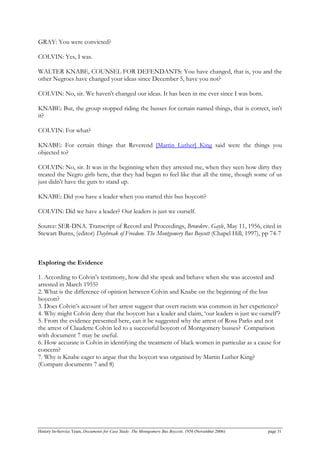 GRAY: You were convicted?
COLVIN: Yes, I was.
WALTER KNABE, COUNSEL FOR DEFENDANTS: You have changed, that is, you and the
other Negroes have changed your ideas since December 5, have you not?
COLVIN: No, sir. We haven't changed our ideas. It has been in me ever since I was born.
KNABE: But, the group stopped riding the busses for certain named things, that is correct, isn't
it?
COLVIN: For what?
KNABE: For certain things that Reverend [Martin Luther] King said were the things you
objected to?
COLVIN: No, sir. It was in the beginning when they arrested me, when they seen how dirty they
treated the Negro girls here, that they had began to feel like that all the time, though some of us
just didn't have the guts to stand up.
KNABE: Did you have a leader when you started this bus boycott?
COLVIN: Did we have a leader? Our leaders is just we ourself.
Source: SER-DNA. Transcript of Record and Proceedings, Browderv. Gayle, May 11, 1956, cited in
Stewart Burns, (editor) Daybreak of Freedom. The Montgomery Bus Boycott (Chapel Hill, 1997), pp 74-7
Exploring the Evidence
1. According to Colvin’s testimony, how did she speak and behave when she was accosted and
arrested in March 1955?
2. What is the difference of opinion between Colvin and Knabe on the beginning of the bus
boycott?
3. Does Colvin’s account of her arrest suggest that overt racism was common in her experience?
4. Why might Colvin deny that the boycott has a leader and claim, ‘our leaders is just we ourself’?
5. From the evidence presented here, can it be suggested why the arrest of Rosa Parks and not
the arrest of Claudette Colvin led to a successful boycott of Montgomery busses? Comparison
with document 7 may be useful.
6. How accurate is Colvin in identifying the treatment of black women in particular as a cause for
concern?
7. Why is Knabe eager to argue that the boycott was organised by Martin Luther King?
(Compare documents 7 and 8)
History In-Service Team, Documents for Case Study: The Montgomery Bus Boycott, 1956 (November 2006) page 31
 