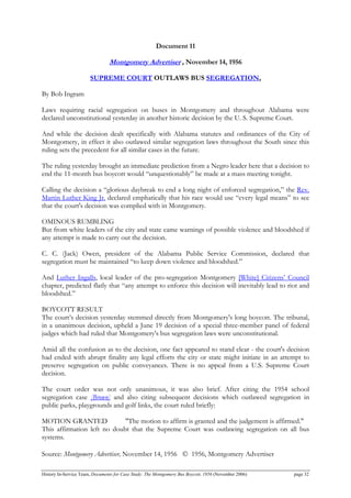 Document 11
Montgomery Advertiser , November 14, 1956
SUPREME COURT OUTLAWS BUS SEGREGATION,
By Bob Ingram
Laws requiring racial segregation on buses in Montgomery and throughout Alabama were
declared unconstitutional yesterday in another historic decision by the U. S. Supreme Court.
And while the decision dealt specifically with Alabama statutes and ordinances of the City of
Montgomery, in effect it also outlawed similar segregation laws throughout the South since this
ruling sets the precedent for all similar cases in the future.
The ruling yesterday brought an immediate prediction from a Negro leader here that a decision to
end the 11-month bus boycott would “unquestionably” be made at a mass meeting tonight.
Calling the decision a “glorious daybreak to end a long night of enforced segregation,” the Rev.
Martin Luther King Jr. declared emphatically that his race would use “every legal means” to see
that the court's decision was complied with in Montgomery.
OMINOUS RUMBLING
But from white leaders of the city and state came warnings of possible violence and bloodshed if
any attempt is made to carry out the decision.
C. C. (Jack) Owen, president of the Alabama Public Service Commission, declared that
segregation must be maintained “to keep down violence and bloodshed.”
And Luther Ingalls, local leader of the pro-segregation Montgomery [White] Citizens’ Council
chapter, predicted flatly that “any attempt to enforce this decision will inevitably lead to riot and
bloodshed.”
BOYCOTT RESULT
The court’s decision yesterday stemmed directly from Montgomery's long boycott. The tribunal,
in a unanimous decision, upheld a June 19 decision of a special three-member panel of federal
judges which had ruled that Montgomery's bus segregation laws were unconstitutional.
Amid all the confusion as to the decision, one fact appeared to stand clear - the court's decision
had ended with abrupt finality any legal efforts the city or state might initiate in an attempt to
preserve segregation on public conveyances. There is no appeal from a U.S. Supreme Court
decision.
The court order was not only unanimous, it was also brief. After citing the 1954 school
segregation case [Brown] and also citing subsequent decisions which outlawed segregation in
public parks, playgrounds and golf links, the court ruled briefly:
MOTION GRANTED "The motion to affirm is granted and the judgement is affirmed."
This affirmation left no doubt that the Supreme Court was outlawing segregation on all bus
systems.
Source: Montgomery Advertiser, November 14, 1956 © 1956, Montgomery Advertiser
History In-Service Team, Documents for Case Study: The Montgomery Bus Boycott, 1956 (November 2006) page 32
 