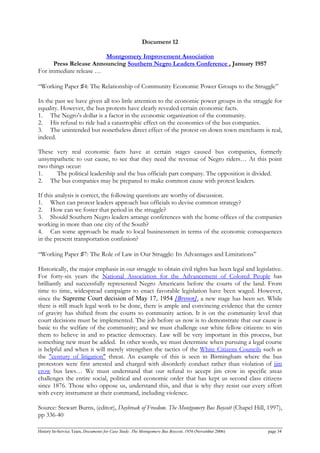 Document 12
Montgomery Improvement Association
Press Release Announcing Southern Negro Leaders Conference , January 1957
For immediate release …
“Working Paper ♯4: The Relationship of Community Economic Power Groups to the Struggle”
In the past we have given all too little attention to the economic power groups in the struggle for
equality. However, the bus protests have clearly revealed certain economic facts.
1. The Negro’s dollar is a factor in the economic organization of the community.
2. His refusal to ride had a catastrophic effect on the economics of the bus companies.
3. The unintended but nonetheless direct effect of the protest on down town merchants is real,
indeed.
These very real economic facts have at certain stages caused bus companies, formerly
unsympathetic to our cause, to see that they need the revenue of Negro riders… At this point
two things occur:
1. The political leadership and the bus officials part company. The opposition is divided.
2. The bus companies may be prepared to make common cause with protest leaders.
If this analysis is correct, the following questions are worthy of discussion.
1. When can protest leaders approach bus officials to devise common strategy?
2. How can we foster that period in the struggle?
3. Should Southern Negro leaders arrange conferences with the home offices of the companies
working in more than one city of the South?
4. Can some approach be made to local businessmen in terms of the economic consequences
in the present transportation confusion?
“Working Paper ♯7: The Role of Law in Our Struggle: Its Advantages and Limitations”
Historically, the major emphasis in our struggle to obtain civil rights has been legal and legislative.
For forty-six years the National Association for the Advancement of Colored People has
brilliantly and successfully represented Negro Americans before the courts of the land. From
time to time, widespread campaigns to enact favorable legislation have been waged. However,
since the Supreme Court decision of May 17, 1954 [Brown], a new stage has been set. While
there is still much legal work to be done, there is ample and convincing evidence that the center
of gravity has shifted from the courts to community action. It is on the community level that
court decisions must be implemented. The job before us now is to demonstrate that our cause is
basic to the welfare of the community; and we must challenge our white fellow citizens: to win
them to believe in and to practice democracy. Law will be very important in this process, but
something new must be added. In other words, we must determine when pursuing a legal course
is helpful and when it will merely strengthen the tactics of the White Citizens Councils such as
the "century of litigation" threat. An example of this is seen in Birmingham where the bus
protestors were first arrested and charged with disorderly conduct rather than violation of jim
crow bus laws… We must understand that our refusal to accept jim crow in specific areas
challenges the entire social, political and economic order that has kept us second class citizens
since 1876. Those who oppose us, understand this, and that is why they resist our every effort
with every instrument at their command, including violence.
Source: Stewart Burns, (editor), Daybreak of Freedom. The Montgomery Bus Boycott (Chapel Hill, 1997),
pp 336-40
History In-Service Team, Documents for Case Study: The Montgomery Bus Boycott, 1956 (November 2006) page 34
 