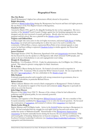 Biographical Notes
Mac Sim Butler
Sheriff Montgomery’s highest law-enforcement official, elected to his position.
Ralph Abernathy
Advisor to Martin Luther King during the Montgomery bus boycott and later civil rights protests.
He was Pastor of the First Baptist Church in Montgomery.
Claudette Colvin
Arrested in March 1955, aged 15, for allegedly breaking the law on bus segregation. She was a
member of the NAACP Youth Council. Charges against her for breaking segregation law were
dropped, and she was convicted of assault and battery. Shortly after her arrest, she became
pregnant and left school. She was a plaintiff in the Browder v Gayle lawsuit.
Virginia and Clifford Durr
A white couple who were active in the civil rights movement, and joined E.D. Nixon in bailing
Rosa Parks out of jail and in persuading her to allow her case to be used to mobilize the
community. Clifford Durr, a lawyer, represented Rosa Parks in her criminal appeals to state
courts: he had been willing to represent Claudette Colvin in similar appeals, but Nixon had
advised against this.
James Eastland
Mississippi Senator (1943-78), Democrat, figurehead of the anti-integrationist movement. During
the bus boycott he was the speaker at a Montgomery rally which attracted 10,000 people, and
spoke in favour of disobedience to any anti-segregationist court ruling.
Dwight D. Eisenhower
Republican. U.S. President, 1953-61. Under his administration, the Civil Rights Act (1960) was
passed. This aimed to protect voting rights for black Americans.
W. A. Gayle
Montgomery’s Mayor during the boycott. He formed a bi-racial council to negotiate in
December 1955. In January 1956, he joined the White Citizens Council. He was responsible for
the city’s “get tough policy”. He was a defendant in the Browder v Gayle case
Billy Graham
Extremely popular preacher and evangelist with strong connections in government, close to
several U.S. presidents, in particular Richard Nixon.
Robert Graetz
White Lutheran Minister who served a black congregation at Montgomery’s Trinity Lutheran
Church. He preached in support of the boycott and contacted TIME Magazine to persuade its
editors to cover the boycott.
John Edgar Hoover
Director of the F.B.I. from 1924-72. Because of the volume of data he had collected on
politicians and the general public, he was extremely powerful.
Luther Ingalls
Attorney, and organiser of the Montgomery [White] Citizens Council. He was a member of the
bi-racial committee established by Mayor Gayle to try to solve the boycott question. He favoured
the continuation of segregation, and warned of violence when integration was imposed.
Martin Luther King, Jr
Baptist Minister and Civil Rights leader. Active in the NAACP before moving to Montgomery in
1953. He had concluded that the struggle for civil rights must go beyond court action, and
studied the tactics of Mahatma Gandhi. Elected leader of the Montgomery Improvement
Association, he became nationally known during the boycott. He was arrested in February 1956
and found guilty of breaking Alabama law on boycott conspiracy. In 1957 he established the
Southern Christian Leadership Conference (see Southern Negro Leadership Conference ) to fight
segregation and discrimination.
History In-Service Team, Documents for Case Study: The Montgomery Bus Boycott, 1956 (November 2006) page 5
 