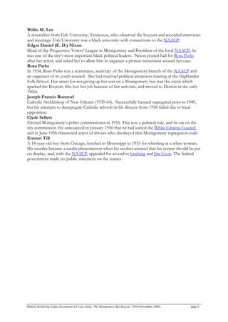 Willie M. Lee
A researcher from Fisk University, Tennessee, who observed the boycott and recorded interviews
and meetings. Fisk University was a black university with connections to the NAACP.
Edgar Daniel (E. D.) Nixon
Head of the Progressive Voters’ League in Montgomery and President of the local NAACP, he
was one of the city’s most important black political leaders. Nixon posted bail for Rosa Parks
after her arrest, and asked her to allow him to organize a protest movement around her case.
Rosa Parks
In 1954, Rosa Parks was a seamstress, secretary of the Montgomery branch of the NAACP and
an organizer of its youth council. She had received political awareness training at the Highlander
Folk School. Her arrest for not giving up her seat on a Montgomery bus was the event which
sparked the Boycott. She lost her job because of her activism, and moved to Detroit in the early
1960s.
Joseph Francis Rummel
Catholic Archbishop of New Orleans (1935-64). Successfully banned segregated pews in 1949,
but his attempts to desegregate Catholic schools in his diocese from 1956 failed due to local
opposition.
Clyde Sellers
Elected Montgomery’s police commissioner in 1955. This was a political role, and he sat on the
city commission. He announced in January 1956 that he had joined the White Citizens Council,
and in June 1956 threatened arrest of drivers who disobeyed that Montgomery segregation code.
Emmet Till
A 14-year-old boy from Chicago, lynched in Mississippi in 1955 for whistling at a white woman.
His murder became a media phenomenon when his mother insisted that his corpse should be put
on display, and, with the NAACP, appealed for an end to lynching and Jim Crow. The federal
government made no public statement on the matter.
History In-Service Team, Documents for Case Study: The Montgomery Bus Boycott, 1956 (November 2006) page 6
 
