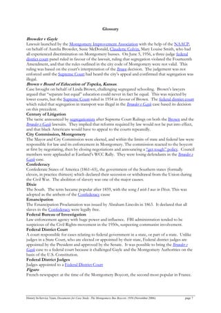Glossary
Browder v Gayle
Lawsuit launched by the Montgomery Improvement Association with the help of the NAACP,
on behalf of Aurelia Browder, Susie McDonald, Claudette Colvin, Mary Louise Smith, who had
all experienced discrimination on Montgomery busses. On June 5, 1956, a three-judge federal
district court panel ruled in favour of the lawsuit, ruling that segregation violated the Fourteenth
Amendment, and that the rules outlined in the city code of Montgomery were not valid. This
ruling was based on the court’s interpretation of the Brown decision. The judgement was not
enforced until the Supreme Court had heard the city’s appeal and confirmed that segregation was
illegal.
Brown v Board of Education of Topeka, Kansas.
Case brought on behalf of Linda Brown, challenging segregated schooling. Brown’s lawyers
argued that “separate but equal” education could never in fact be equal. This was rejected by
lower courts, but the Supreme Court ruled in 1954 in favour of Brown. The federal district court
which ruled that segregation in transport was illegal in the Browder v Gayle case based its decision
on this precedent.
Century of Litigation
The tactic announced by segregationists after Supreme Court Rulings on both the Brown and the
Browder v Gayle lawsuits. They implied that reforms required by law would not be put into effect,
and that black Americans would have to appeal to the courts repeatedly.
City Commission, Montgomery
The Mayor and City Commission were elected, and within the limits of state and federal law were
responsible for law and its enforcement in Montgomery. The commission reacted to the boycott
at first by negotiating, then by closing negotiations and announcing a “get tough” policy. Council
members were applauded at Eastland’s WCC Rally. They were losing defendants in the Browder v
Gayle case.
Confederacy
Confederate States of America (1861–65), the government of the Southern states (formally
eleven, in practice thirteen) which declared their secession or withdrawal from the Union during
the Civil War. The abolition of slavery was one of the major causes.
Dixie
The South. The term became popular after 1859, with the song I wish I was in Dixie. This was
adopted as the anthem of the Confederacy cause
Emancipation
The Emancipation Proclamation was issued by Abraham Lincoln in 1863. It declared that all
slaves in the Confederacy were legally free.
Federal Bureau of Investigation
Law enforcement agency with huge power and influence. FBI administration tended to be
suspicious of the Civil Rights movement in the 1950s, suspecting communist involvement.
Federal District Court
A court responsible for cases relating to federal government in a state, or part of a state. Unlike
judges in a State Court, who are elected or appointed by their state, Federal district judges are
appointed by the President and approved by the Senate. It was possible to bring the Browder v
Gayle case to a federal court because it challenged Gayle and the Montgomery Authorities on the
basis of the U.S. Constitution.
Federal District Judges
Judges appointed to a Federal District Court
Figaro
French newspaper: at the time of the Montgomery Boycott, the second most popular in France.
History In-Service Team, Documents for Case Study: The Montgomery Bus Boycott, 1956 (November 2006) page 7
 