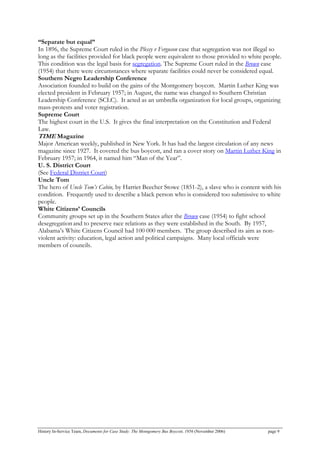 “Separate but equal”
In 1896, the Supreme Court ruled in the Plessy v Ferguson case that segregation was not illegal so
long as the facilities provided for black people were equivalent to those provided to white people.
This condition was the legal basis for segregation. The Supreme Court ruled in the Brown case
(1954) that there were circumstances where separate facilities could never be considered equal.
Southern Negro Leadership Conference
Association founded to build on the gains of the Montgomery boycott. Martin Luther King was
elected president in February 1957; in August, the name was changed to Southern Christian
Leadership Conference (SCLC). It acted as an umbrella organization for local groups, organizing
mass-protests and voter registration.
Supreme Court
The highest court in the U.S. It gives the final interpretation on the Constitution and Federal
Law.
TIME Magazine
Major American weekly, published in New York. It has had the largest circulation of any news
magazine since 1927. It covered the bus boycott, and ran a cover story on Martin Luther King in
February 1957; in 1964, it named him “Man of the Year”.
U. S. District Court
(See Federal District Court)
Uncle Tom
The hero of Uncle Tom’s Cabin, by Harriet Beecher Stowe (1851-2), a slave who is content with his
condition. Frequently used to describe a black person who is considered too submissive to white
people.
White Citizens’ Councils
Community groups set up in the Southern States after the Brown case (1954) to fight school
desegregationand to preserve race relations as they were established in the South. By 1957,
Alabama’s White Citizens Council had 100 000 members. The group described its aim as non-
violent activity: education, legal action and political campaigns. Many local officials were
members of councils.
History In-Service Team, Documents for Case Study: The Montgomery Bus Boycott, 1956 (November 2006) page 9
 