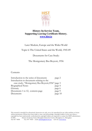 History In-Service Team,
Supporting Leaving Certificate History.
www.hist.ie
Later Modern, Europe and the Wider World
Topic 6: The United States and the World, 1945-89
Documents for Case Study:
The Montgomery Bus Boycott, 1956
Contents
Introduction to the series of documents page 2
Introduction to documents relating to the
case study, “Montgomery Bus Boycott,1956” page 3
Biographical Notes page 4
Glossary page 6
Documents 1 to 12, contents page page 9
Documents page 10
This material is intended for educational, classroom use only, not to be reproduced in any other medium or forum
without permission. Efforts have been made to trace, and acknowledge, copyright holders. In the case where a
copyright has been inadvertently overlooked, the copyright holders are requested to contact the HIST administrator.
© 2006 History In-Service Team, Monaghan Education Centre, Monaghan, Co. Monaghan
Tel: 047 74008 Fax: 047 74029 email: adminhg@eircom.net web site: www.hist.ie
 