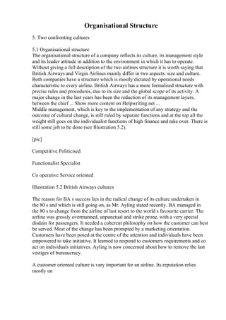 Organisational Structure
5. Two confronting cultures
5.1 Organisational structure
The organisational structure of a company reflects its culture, its management style
and its leader attitude in addition to the environment in which it has to operate.
Without giving a full description of the two airlines structure it is worth saying that
British Airways and Virgin Airlines mainly differ in two aspects: size and culture.
Both companies have a structure which is mostly dictated by operational needs
characteristic to every airline. British Airways has a more formalised structure with
precise rules and procedures, due to its size and the global scope of its activity. A
major change in the last years has been the reduction of its management layers,
between the chief ... Show more content on Helpwriting.net ...
Middle management, which is key to the implementation of any strategy and the
outcome of cultural change, is still ruled by separate functions and at the top all the
weight still goes on the individualist functions of high finance and take over. There is
still some job to be done (see Illustration 5.2).
[pic]
Competitive Politicised
Functionalist Specialist
Co operative Service oriented
Illustration 5.2 British Airways cultures
The reason for BA s success lies in the radical change of its culture undertaken in
the 80 s and which is still going on, as Mr. Ayling stated recently. BA managed in
the 80 s to change from the airline of last resort to the world s favourite carrier. The
airline was grossly overmanned, unpunctual and strike prone, with a very special
disdain for passengers. It needed a coherent philosophy on how the customer can best
be served. Most of the change has been prompted by a marketing orientation.
Customers have been posed at the centre of the attention and individuals have been
empowered to take initiative. It learned to respond to customers requirements and co
act on individuals initiatives. Ayling is now concerned about how to remove the last
vestiges of bureaucracy.
A customer oriented culture is vary important for an airline. Its reputation relies
mostly on
 