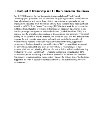 Total Cost of Ownership and IT Recruitment in Healthcare
Part 1: TCO Elements Review the administrative and clinical Total Cost of
Ownership (TCO) elements that are measured for your organization. Identify two to
three administrative and two to three clinical elements that are particular to your
organization. Provide a brief description of why these elements have been identified
as critical to TCO. Total Cost of Ownership (TCO) is framework for understand the
hidden costs and benefits of technology that may not necessary be apparent in the
initial expense procuring certain technical solutions (Hockel Hamilton, 2011). An
example may be upgrade costs associated with acquiring a new computer. The initial
pricing for the computer may be apparent, but the future costs that will be incurred to
improve the unit or make more robust and proficient must also be considered.
Administrative elements within our organization include training, support and
maintenance. Training is critical in consideration of TCO because if not accounted
for correctly and provided, end users are more likely to resist changes to new
systems, platforms and, slowing adoption of a new solution and adversely impacting
productivity (Hockel Hamilton, 2011). General support is a critical part of TCO
because unexpected needs may arise that can jeopardize performance of solutions.
For instance, system downtime can negatively impact the bottom line of the business.
Support in the form of dedicated helpdesk services (if not automatically provided
under contract),
 