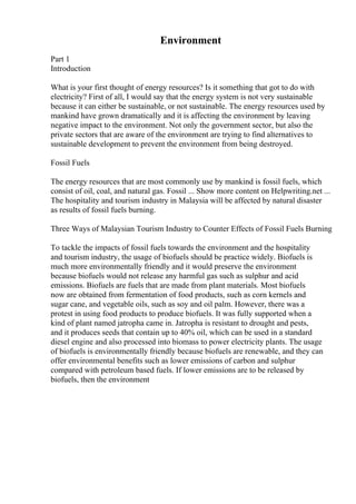Environment
Part 1
Introduction
What is your first thought of energy resources? Is it something that got to do with
electricity? First of all, I would say that the energy system is not very sustainable
because it can either be sustainable, or not sustainable. The energy resources used by
mankind have grown dramatically and it is affecting the environment by leaving
negative impact to the environment. Not only the government sector, but also the
private sectors that are aware of the environment are trying to find alternatives to
sustainable development to prevent the environment from being destroyed.
Fossil Fuels
The energy resources that are most commonly use by mankind is fossil fuels, which
consist of oil, coal, and natural gas. Fossil ... Show more content on Helpwriting.net ...
The hospitality and tourism industry in Malaysia will be affected by natural disaster
as results of fossil fuels burning.
Three Ways of Malaysian Tourism Industry to Counter Effects of Fossil Fuels Burning
To tackle the impacts of fossil fuels towards the environment and the hospitality
and tourism industry, the usage of biofuels should be practice widely. Biofuels is
much more environmentally friendly and it would preserve the environment
because biofuels would not release any harmful gas such as sulphur and acid
emissions. Biofuels are fuels that are made from plant materials. Most biofuels
now are obtained from fermentation of food products, such as corn kernels and
sugar cane, and vegetable oils, such as soy and oil palm. However, there was a
protest in using food products to produce biofuels. It was fully supported when a
kind of plant named jatropha came in. Jatropha is resistant to drought and pests,
and it produces seeds that contain up to 40% oil, which can be used in a standard
diesel engine and also processed into biomass to power electricity plants. The usage
of biofuels is environmentally friendly because biofuels are renewable, and they can
offer environmental benefits such as lower emissions of carbon and sulphur
compared with petroleum based fuels. If lower emissions are to be released by
biofuels, then the environment
 