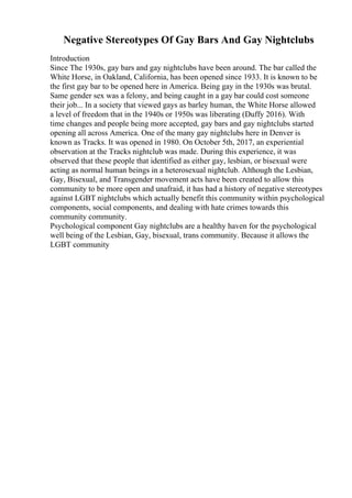 Negative Stereotypes Of Gay Bars And Gay Nightclubs
Introduction
Since The 1930s, gay bars and gay nightclubs have been around. The bar called the
White Horse, in Oakland, California, has been opened since 1933. It is known to be
the first gay bar to be opened here in America. Being gay in the 1930s was brutal.
Same gender sex was a felony, and being caught in a gay bar could cost someone
their job... In a society that viewed gays as barley human, the White Horse allowed
a level of freedom that in the 1940s or 1950s was liberating (Duffy 2016). With
time changes and people being more accepted, gay bars and gay nightclubs started
opening all across America. One of the many gay nightclubs here in Denver is
known as Tracks. It was opened in 1980. On October 5th, 2017, an experiential
observation at the Tracks nightclub was made. During this experience, it was
observed that these people that identified as either gay, lesbian, or bisexual were
acting as normal human beings in a heterosexual nightclub. Although the Lesbian,
Gay, Bisexual, and Transgender movement acts have been created to allow this
community to be more open and unafraid, it has had a history of negative stereotypes
against LGBT nightclubs which actually benefit this community within psychological
components, social components, and dealing with hate crimes towards this
community community.
Psychological component Gay nightclubs are a healthy haven for the psychological
well being of the Lesbian, Gay, bisexual, trans community. Because it allows the
LGBT community
 
