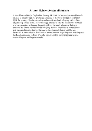 Arthur Holmes Accomplishments
Arthur Holmes born in England on January 14,1890. He became interested in earth
science at an early age. He graduated associate of the royal college of science in
1910 for geology. He discovered the radiometric methods of dating rocks of the
origins deep seated rocks. The technology he used to find the radiometric methods
was by graduating at London Imperial college. He used radioactive dating to
measure the rate of unstable atoms decaying. He was interested in earth science
and physics also got a degree. He used to be a livestock farmer until he was
interested in earth science. Then he was a demonstrator in geology and petrology for
the London imperial college. When he was at London imperial college he was
researching and writing extensively.
 
