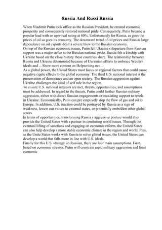 Russia And Russi Russia
When Vladimir Putin took office as the Russian President, he created economic
prosperity and consequently restored national pride. Consequently, Putin became a
popular lead with an approval rating at 80%. Unfortunately for Russia, as goes the
prices of oil so goes its economy. The downward trend of oil prices and Russias large
dependence on oil exports dealt a severe blow to the Russian economy.
On top of the Russian economic issues, Putin felt Ukraine s departure from Russian
support was a major strike to the Russian national pride. Russia felt a kinship with
Ukraine based on the close history these countries share. The relationship between
Russia and Ukraine deteriorated because of Ukrainian efforts to embrace Western
ideals and ... Show more content on Helpwriting.net ...
As a global power, the United States must focus on regional factors that could cause
negative ripple effects to the global economy. The third U.S. national interest is the
preservation of democracy and an open society. The Russian aggression against
Ukraine challenges the ideal of self rule in the region.
To ensure U.S. national interests are met, threats, opportunities, and assumptions
must be addressed. In regard to the threats, Putin could further Russian military
aggression, either with direct Russian engagements or escalating support to rebels
in Ukraine. Economically, Putin can pre emptively stop the flow of gas and oil to
Europe. In addition, U.S. inaction could be portrayed by Russia as a sign of
weakness, lesson our values to external states, or potentially embolden other global
actors.
In terms of opportunities, transforming Russia s aggressive posture would also
provide the United States with a partner in combating world issues. Through the
eventual lifting of sanctions and engaging on economic reform, the United States
can also help develop a more stable economic climate in the region and world. Plus,
as the Unite States works with Russia to solve global issues, the United States can
develop a world that falls more in line with U.S. ideals.
Finally for this U.S. strategy on Russian, there are four main assumptions. First,
based on economic stresses, Putin will constrain rapid military aggression and limit
economic
 