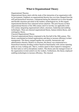What is Organizational Theory
Organizational Theories
Organizational theory deals with the study of the interaction of an organization with
its environment. Emphasis on organizational theories has over time changed from the
stiff and hierarchical structures, widespread during the industrial era to more broader
and flexible structures prevalent in the modern, technological era. In this regard,
organizational theories have attracted serious attention. This post focuses on three
organizational theories of the 20th century and if or not they are applicable in the
21st century integrating organizational culture, structures, leadership and enabling
technologies. These are classical organizational theory, human relation theory, and
contingency theory.
Classical Organizational Theory
Classical organizational theory originated in the first half of the 20th century. This
theory concentrated on formal organizations and ideas to increase efficiency in their
management. This theory merged together the scientific, bureaucratic and
administrative theories. Relative to structure, this theory was constructed on a
hierarchical structure dividing workers based on functionality with various reporting
paths on every working unit. That is, workers report to their respective manager(s)
for their tasks as well as disciplinary matters. This theory puts the manager/owner of
the organization in total control over the workers. Furthermore, this theory employed
enabling technologies to increase efficiency. The classical
 