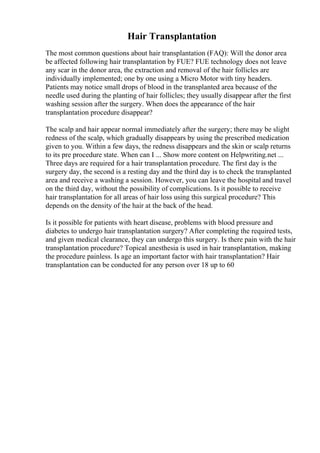 Hair Transplantation
The most common questions about hair transplantation (FAQ): Will the donor area
be affected following hair transplantation by FUE? FUE technology does not leave
any scar in the donor area, the extraction and removal of the hair follicles are
individually implemented; one by one using a Micro Motor with tiny headers.
Patients may notice small drops of blood in the transplanted area because of the
needle used during the planting of hair follicles; they usually disappear after the first
washing session after the surgery. When does the appearance of the hair
transplantation procedure disappear?
The scalp and hair appear normal immediately after the surgery; there may be slight
redness of the scalp, which gradually disappears by using the prescribed medication
given to you. Within a few days, the redness disappears and the skin or scalp returns
to its pre procedure state. When can I ... Show more content on Helpwriting.net ...
Three days are required for a hair transplantation procedure. The first day is the
surgery day, the second is a resting day and the third day is to check the transplanted
area and receive a washing a session. However, you can leave the hospital and travel
on the third day, without the possibility of complications. Is it possible to receive
hair transplantation for all areas of hair loss using this surgical procedure? This
depends on the density of the hair at the back of the head.
Is it possible for patients with heart disease, problems with blood pressure and
diabetes to undergo hair transplantation surgery? After completing the required tests,
and given medical clearance, they can undergo this surgery. Is there pain with the hair
transplantation procedure? Topical anesthesia is used in hair transplantation, making
the procedure painless. Is age an important factor with hair transplantation? Hair
transplantation can be conducted for any person over 18 up to 60
 