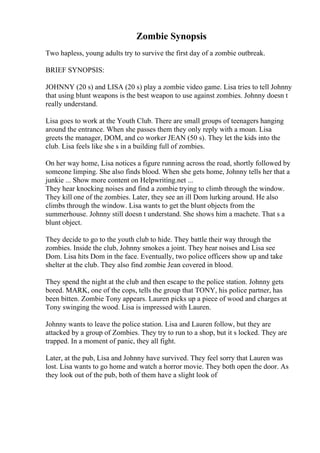 Zombie Synopsis
Two hapless, young adults try to survive the first day of a zombie outbreak.
BRIEF SYNOPSIS:
JOHNNY (20 s) and LISA (20 s) play a zombie video game. Lisa tries to tell Johnny
that using blunt weapons is the best weapon to use against zombies. Johnny doesn t
really understand.
Lisa goes to work at the Youth Club. There are small groups of teenagers hanging
around the entrance. When she passes them they only reply with a moan. Lisa
greets the manager, DOM, and co worker JEAN (50 s). They let the kids into the
club. Lisa feels like she s in a building full of zombies.
On her way home, Lisa notices a figure running across the road, shortly followed by
someone limping. She also finds blood. When she gets home, Johnny tells her that a
junkie ... Show more content on Helpwriting.net ...
They hear knocking noises and find a zombie trying to climb through the window.
They kill one of the zombies. Later, they see an ill Dom lurking around. He also
climbs through the window. Lisa wants to get the blunt objects from the
summerhouse. Johnny still doesn t understand. She shows him a machete. That s a
blunt object.
They decide to go to the youth club to hide. They battle their way through the
zombies. Inside the club, Johnny smokes a joint. They hear noises and Lisa see
Dom. Lisa hits Dom in the face. Eventually, two police officers show up and take
shelter at the club. They also find zombie Jean covered in blood.
They spend the night at the club and then escape to the police station. Johnny gets
bored. MARK, one of the cops, tells the group that TONY, his police partner, has
been bitten. Zombie Tony appears. Lauren picks up a piece of wood and charges at
Tony swinging the wood. Lisa is impressed with Lauren.
Johnny wants to leave the police station. Lisa and Lauren follow, but they are
attacked by a group of Zombies. They try to run to a shop, but it s locked. They are
trapped. In a moment of panic, they all fight.
Later, at the pub, Lisa and Johnny have survived. They feel sorry that Lauren was
lost. Lisa wants to go home and watch a horror movie. They both open the door. As
they look out of the pub, both of them have a slight look of
 