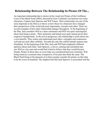 Relationship Between The Relationship In Pirates Of The...
An important relationship that is shown in the visual text Pirates of the Caribbean:
Curse of the Black Pearl (2003), directed by Gore Verbinski was between two main
characters, Captain Jack Sparrow and Will Turner. Their relationship was one of the
most important in the film as it shows us how these two characters have changed
their perspectives of the world and most importantly, towards each other. There are
several examples of how their relationship changes throughout. At the beginning of
the film, Jack considers Will as a lame commoner and Will was quite stereotypical
about Jack being a pirate . Their animosity and hatred were quite mutual given their
respective backgrounds. As the movie progresses, this relationship is more about one
s own benefits. They realise and understand each other s strengths and weaknesses
well and use each other selfishly. Towards the end, this selfish attitude matures into
friendship. At the beginning of the film, Jack and Will had completely different
opinions about each other. Jack Sparrow, a clever, cunning and calculated man
saw Will as a lay man and would find it hard to believe that they would become
friends. Pirates in those days or even today are considered hard core criminals. Will
being raised as a common man, irrespective of his past also think the same. The
Black Pearl being at the pinnacle of evilness people consider the pirates on that ship
to be the worst of mankind. The slightest hint that Jack Sparrow is associated with the
 