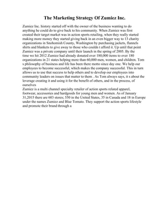 The Marketing Strategy Of Zumiez Inc.
Zumiez Inc. history started off with the owner of the business wanting to do
anything he could do to give back to his community. When Zumiez was first
created their target market was in action sports retailing, when they really started
making more money they started giving back in an even bigger way to 13 charity
organizations in Snohomish County, Washington by purchasing jackets, flannels
shirts and blankets to give away to those who couldn t afford it. Up until that point
Zumiez was a private company until their launch in the spring of 2005. By the
time we hit 2012 Zumiez had already donated over 180,000 items to over 180
organizations in 21 states helping more than 60,000 men, women, and children. Tom
s philosophy of business and life has been there motto since day one. We help our
employees to become successful, which makes the company successful. This in turn
allows us to use that success to help others and to develop our employees into
community leaders on issues that matter to them . As Tom always says, it s about the
leverage creating it and using it for the benefit of others, and in the process, of
ourselves
Zumiez is a multi channel specialty retailer of action sports related apparel,
footwear, accessories and hardgoods for young men and women. As of January
31,2015 there are 603 stores; 550 in the United States, 35 in Canada and 18 in Europe
under the names Zumiez and Blue Tomato. They support the action sports lifestyle
and promote their brand through a
 