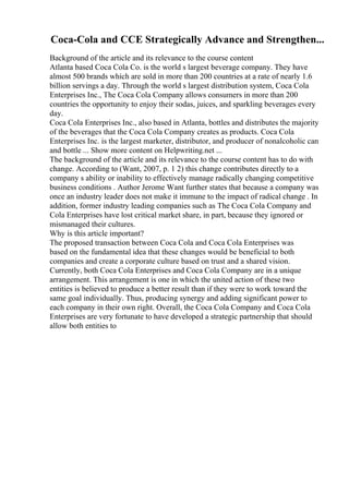 Coca-Cola and CCE Strategically Advance and Strengthen...
Background of the article and its relevance to the course content
Atlanta based Coca Cola Co. is the world s largest beverage company. They have
almost 500 brands which are sold in more than 200 countries at a rate of nearly 1.6
billion servings a day. Through the world s largest distribution system, Coca Cola
Enterprises Inc., The Coca Cola Company allows consumers in more than 200
countries the opportunity to enjoy their sodas, juices, and sparkling beverages every
day.
Coca Cola Enterprises Inc., also based in Atlanta, bottles and distributes the majority
of the beverages that the Coca Cola Company creates as products. Coca Cola
Enterprises Inc. is the largest marketer, distributor, and producer of nonalcoholic can
and bottle ... Show more content on Helpwriting.net ...
The background of the article and its relevance to the course content has to do with
change. According to (Want, 2007, p. 1 2) this change contributes directly to a
company s ability or inability to effectively manage radically changing competitive
business conditions . Author Jerome Want further states that because a company was
once an industry leader does not make it immune to the impact of radical change . In
addition, former industry leading companies such as The Coca Cola Company and
Cola Enterprises have lost critical market share, in part, because they ignored or
mismanaged their cultures.
Why is this article important?
The proposed transaction between Coca Cola and Coca Cola Enterprises was
based on the fundamental idea that these changes would be beneficial to both
companies and create a corporate culture based on trust and a shared vision.
Currently, both Coca Cola Enterprises and Coca Cola Company are in a unique
arrangement. This arrangement is one in which the united action of these two
entities is believed to produce a better result than if they were to work toward the
same goal individually. Thus, producing synergy and adding significant power to
each company in their own right. Overall, the Coca Cola Company and Coca Cola
Enterprises are very fortunate to have developed a strategic partnership that should
allow both entities to
 