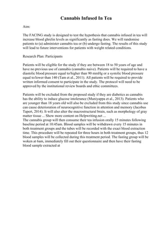 Cannabis Infused In Tea
Aim:
The FACING study is designed to test the hypothesis that cannabis infused in tea will
increase blood ghrelin levels as significantly as fasting does. We will randomise
patients to (a) administer cannabis tea or (b) undergo fasting. The results of this study
will lead to future interventions for patients with weight related conditions.
Research Plan: Participants
Patients will be eligible for the study if they are between 18 to 50 years of age and
have no previous use of cannabis (cannabis naive). Patients will be required to have a
diastolic blood pressure equal to/higher than 90 mmHg or a systolic blood pressure
equal to/lower than 140 (Tam et al., 2011). All patients will be required to provide
written informed consent to participate in the study. The protocol will need to be
approved by the institutional review boards and ethic committees.
Patients will be excluded from the proposed study if they are diabetics as cannabis
has the ability to induce glucose intolerance (Muniyappa et al., 2013). Patients who
are younger than 18 years old will also be excluded from this study since cannabis use
can cause deterioration of neurocognitive function in attention and memory (Jacobus
Tapert, 2014). It will also alter the macrostructural brain, such as morphology of gray
matter tissue ... Show more content on Helpwriting.net ...
The cannabis group will then consume their tea infusion orally 15 minutes following
baseline period at 10:45am. Blood samples will be withdrawn every 15 minutes in
both treatment groups and the tubes will be recorded with the exact blood extraction
time. This procedure will be repeated for three hours in both treatment groups, thus 12
blood samples will be collected during this treatment period. The fasting group will be
woken at 6am, immediately fill out their questionnaire and then have their fasting
blood sample extracted at
 