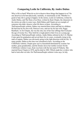 Comparing Leslie In California, By Andre Dubus
Why is life so hard? What do we do to deserve these things that happen to us? No
one deserves to be hurt physically, mentally, or emotionally in life. Whether it s
good or bad, life is going to happen. In the stories, Leslie in California, written by
Andre Dubus, and The Story of an Hour, written by Kate Chopin, the characters in
the stories are alike in some ways. Both Dubus and Chopin are an example of
someone who didn t deserve what life threw at them. According to
TheFamousPeople website, Dubus was married three times and had six children.
He had four by his first wife, Patricia Lowe, and two by his last wife, Peggy
Rambach. As for Chopin, she was the only one of her four siblings that lived past
the age of twenty five. They both hit a rough patch in their lives at a young age.
According to TheFamousPeople website, Andre Dubus enlisted in the U.S. Marine
Corps upon his graduation and served there for six years, eventually rising to the
rank of captain. Dubus was obviously going in the right direction with his life. To
many people, Dubus at the time was considered a hero. According to the
CliffsNotes website, Chopin grew up in a household dominated by women: her
mother, great grandmother, and the female slaves her mother owned. On the
CliffsNotes website it says, Kate was born with the last name O Flaherty. She
married Oscar Chopin in 1870, and he died in 1882. Which made her a widow who
had to look after six kids. On TheFamousPeople website it also says, In July
 