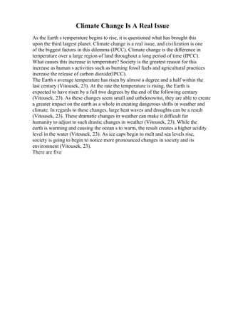 Climate Change Is A Real Issue
As the Earth s temperature begins to rise, it is questioned what has brought this
upon the third largest planet. Climate change is a real issue, and civilization is one
of the biggest factors in this dilemma (IPCC). Climate change is the difference in
temperature over a large region of land throughout a long period of time (IPCC).
What causes this increase in temperature? Society is the greatest reason for this
increase as human s activities such as burning fossil fuels and agricultural practices
increase the release of carbon dioxide(IPCC).
The Earth s average temperature has risen by almost a degree and a half within the
last century (Vitousek, 23). At the rate the temperature is rising, the Earth is
expected to have risen by a full two degrees by the end of the following century
(Vitousek, 23). As these changes seem small and unbeknownst, they are able to create
a greater impact on the earth as a whole in creating dangerous shifts in weather and
climate. In regards to these changes, large heat waves and droughts can be a result
(Vitousek, 23). These dramatic changes in weather can make it difficult for
humanity to adjust to such drastic changes in weather (Vitousek, 23). While the
earth is warming and causing the ocean s to warm, the result creates a higher acidity
level in the water (Vitousek, 23). As ice caps begin to melt and sea levels rise,
society is going to begin to notice more pronounced changes in society and its
environment (Vitousek, 23).
There are five
 