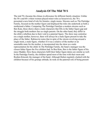 Analysis Of The Mid 70 S
The mid 70 s became the climax in allowance for different family situation. Unlike
the 50 s and 60 s where women played minor roles as housewives, the 70 s
presented a new kind of role for females: single moms. Sitcoms such as The Partridge
Family, focused on the mother figure and displayed the roles she undertook as both a
motherand a father. Comparing The Partridge Familyto a modern sitcoms such as
Ben Kate, these shows share a male characters that fills in the father figure gap and
the struggle both mothers face as single parents. On the other hand, they differ in
the child s rebellion due to their void in a paternal figure. The show may centralise
on a single mother, however, there will always be a male figure present to take the
place of the father. Rabinovitz notes that in spite of the sitcom revolving around a
single mom, a male figure, whether if it was a relative of the mother or an
unsuitable mate for the mother, is incorporated into the show as a male
representation for the child. In The Partridge Family, the band s manager was the
closest father figure the five children had. In Ben Kate, Ben is the father figure of his
niece Maddie. How these characters fulfil their father figure duties are similar as well.
In the Partridge Family, the children spend most of the time with their mom and
Reuben Kincaid, the manager of the band. Although Ruben regularly clashed with the
children because of his grumpy attitude, he took on the paternal role of being present
 