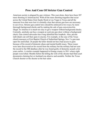 Pros And Cons Of Stricter Gun Control
American society is plagued by gun violence. This year alone, there have been 307
mass shooting in America(cite). With all the mass shooting tragedies that occur
across the United States from Sandy Hook to Las Vegas to Texas and all the
innocent lives that were lost it is brutally clear that stricter gun laws are necessary
to save lives. Stricter gun control laws should be enforced in two ways; by more
thorough background checks and by making the sale of gun conversion kits
illegal. In America it is much too easy to get a weapon without background checks.
Currently, anybody can buy a weapon at a private gun show without a background
check. Gun control advocates have long identified this loophole. Also, private
individuals can sell their guns to anyone. For example, in the case of the Texas
church massacre at First Baptist Church of Sutherland Springs, Nov 5 a gun man
open fire and killed. 26 people the killer should not have had access to guns
because of his record of domestic abuse and mental health issues. These issues
were later discovered on his record from the military but the military had not sent
the record to the FBI database after he was found guilty of domestic assault a few
years earlier. A similar example happened in Orange county in 2011 where eight
people were killed. Months before the killing the wife of the shooter had filed court
documents claiming her ex husband was abusive and unstable. Neither the Texas
Church shooter or the shooter at the hair salon
 