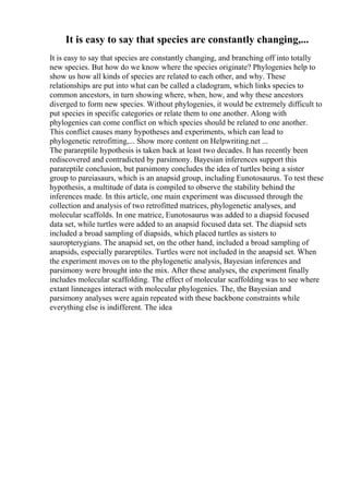 It is easy to say that species are constantly changing,...
It is easy to say that species are constantly changing, and branching off into totally
new species. But how do we know where the species originate? Phylogenies help to
show us how all kinds of species are related to each other, and why. These
relationships are put into what can be called a cladogram, which links species to
common ancestors, in turn showing where, when, how, and why these ancestors
diverged to form new species. Without phylogenies, it would be extremely difficult to
put species in specific categories or relate them to one another. Along with
phylogenies can come conflict on which species should be related to one another.
This conflict causes many hypotheses and experiments, which can lead to
phylogenetic retrofitting,... Show more content on Helpwriting.net ...
The parareptile hypothesis is taken back at least two decades. It has recently been
rediscovered and contradicted by parsimony. Bayesian inferences support this
parareptile conclusion, but parsimony concludes the idea of turtles being a sister
group to pareiasaurs, which is an anapsid group, including Eunotosaurus. To test these
hypothesis, a multitude of data is compiled to observe the stability behind the
inferences made. In this article, one main experiment was discussed through the
collection and analysis of two retrofitted matrices, phylogenetic analyses, and
molecular scaffolds. In one matrice, Eunotosaurus was added to a diapsid focused
data set, while turtles were added to an anapsid focused data set. The diapsid sets
included a broad sampling of diapsids, which placed turtles as sisters to
sauropterygians. The anapsid set, on the other hand, included a broad sampling of
anapsids, especially parareptiles. Turtles were not included in the anapsid set. When
the experiment moves on to the phylogenetic analysis, Bayesian inferences and
parsimony were brought into the mix. After these analyses, the experiment finally
includes molecular scaffolding. The effect of molecular scaffolding was to see where
extant linneages interact with molecular phylogenies. The, the Bayesian and
parsimony analyses were again repeated with these backbone constraints while
everything else is indifferent. The idea
 