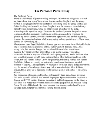 The Pardoned Parent Essay
The Pardoned Parent
There is a new breed of parent walking among us. Whether we recognized it or not,
we have all run into one of them at one time or another. Maybe it was the young
mother in the grocery store who handed her screeching child the candy she had just
finished telling him he could not have. Maybe it was the man who sat obliviously
behind you on the airplane, while his little boy ran up and down the aisle,
screaming at the top of his lungs. These are the pardoned parents. To pardon means
to excuse, absolve, exonerate, condone, or justify. A pardon for a crime can be
granted by a head of state, such as a monarch or a president. If a pardon is granted,
it means the person is absolved of all wrong doing and any punishment ... Show more
content on Helpwriting.net ...
Many people have faced disabilities of some type and overcome them. Helen Keller is
one of the most famous examples of this. Helen was both deaf and blind. As a
young child, her parents thought that her disabilities made her unteachable.
Because they pitied her, they allowed her to do as she pleased. They set no
boundaries for her in any area of her life until a young teacher, Annie Sullivan, who
was visually impaired herself, came to teach Helen. Miss Sullivan taught not only
Helen, but also Helen s family. Under her guidance, the family learned that Helen s
disabilities did not necessarily mean that she could never function as a useful
member of society. They learned to set boundaries for Helen and to expect more from
her. As a result of the changes in the way Helen was raised after Miss Sullivan
arrived, Helen grew up to become a world famous speaker and author (The Miracle
Worker).
Just because an illness or condition has only recently been named does not mean
that it did not exist before it was named. Asperger s Syndrome was not known as a
disease until 1992, but this does not mean that it suddenly appeared on the planet at
that time. It is widely believed that many successful people such as; William Henry
Gates, Sir Alfred Hitchcock, Sir Isaac Newton, Jane Austen, and Albert Einstein
suffered from Asperger s Syndrome. Having this syndrome
 