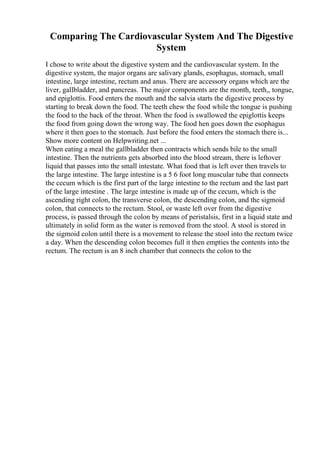 Comparing The Cardiovascular System And The Digestive
System
I chose to write about the digestive system and the cardiovascular system. In the
digestive system, the major organs are salivary glands, esophagus, stomach, small
intestine, large intestine, rectum and anus. There are accessory organs which are the
liver, gallbladder, and pancreas. The major components are the month, teeth,, tongue,
and epiglottis. Food enters the mouth and the salvia starts the digestive process by
starting to break down the food. The teeth chew the food while the tongue is pushing
the food to the back of the throat. When the food is swallowed the epiglottis keeps
the food from going down the wrong way. The food hen goes down the esophagus
where it then goes to the stomach. Just before the food enters the stomach there is...
Show more content on Helpwriting.net ...
When eating a meal the gallbladder then contracts which sends bile to the small
intestine. Then the nutrients gets absorbed into the blood stream, there is leftover
liquid that passes into the small intestate. What food that is left over then travels to
the large intestine. The large intestine is a 5 6 foot long muscular tube that connects
the cecum which is the first part of the large intestine to the rectum and the last part
of the large intestine . The large intestine is made up of the cecum, which is the
ascending right colon, the transverse colon, the descending colon, and the sigmoid
colon, that connects to the rectum. Stool, or waste left over from the digestive
process, is passed through the colon by means of peristalsis, first in a liquid state and
ultimately in solid form as the water is removed from the stool. A stool is stored in
the sigmoid colon until there is a movement to release the stool into the rectum twice
a day. When the descending colon becomes full it then empties the contents into the
rectum. The rectum is an 8 inch chamber that connects the colon to the
 