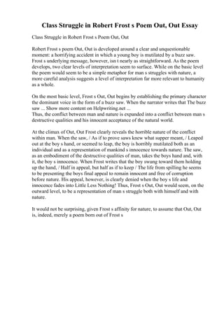 Class Struggle in Robert Frost s Poem Out, Out Essay
Class Struggle in Robert Frost s Poem Out, Out
Robert Frost s poem Out, Out is developed around a clear and unquestionable
moment: a horrifying accident in which a young boy is mutilated by a buzz saw.
Frost s underlying message, however, isn t nearly as straightforward. As the poem
develops, two clear levels of interpretation seem to surface. While on the basic level
the poem would seem to be a simple metaphor for man s struggles with nature, a
more careful analysis suggests a level of interpretation far more relevant to humanity
as a whole.
On the most basic level, Frost s Out, Out begins by establishing the primary character
the dominant voice in the form of a buzz saw. When the narrator writes that The buzz
saw ... Show more content on Helpwriting.net ...
Thus, the conflict between man and nature is expanded into a conflict between man s
destructive qualities and his innocent acceptance of the natural world.
At the climax of Out, Out Frost clearly reveals the horrible nature of the conflict
within man. When the saw, / As if to prove saws knew what supper meant, / Leaped
out at the boy s hand, or seemed to leap, the boy is horribly mutilated both as an
individual and as a representation of mankind s innocence towards nature. The saw,
as an embodiment of the destructive qualities of man, takes the boys hand and, with
it, the boy s innocence. When Frost writes that the boy swung toward them holding
up the hand, / Half in appeal, but half as if to keep / The life from spilling he seems
to be presenting the boys final appeal to remain innocent and free of corruption
before nature. His appeal, however, is clearly denied when the boy s life and
innocence fades into Little Less Nothing! Thus, Frost s Out, Out would seem, on the
outward level, to be a representation of man s struggle both with himself and with
nature.
It would not be surprising, given Frost s affinity for nature, to assume that Out, Out
is, indeed, merely a poem born out of Frost s
 