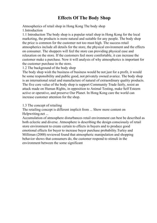 Effects Of The Body Shop
Atmospherics of retail shop in Hong Kong The body shop
1.Introduction
1.1 Introduction The body shop is a popular retail shop in Hong Kong for the local
marketing, the products is more natural and suitable for any people. The body shop
the price is common for the customer not too must high. The success retail
atmospherics include all details for the store, the physical environment and the effects
on consumer. The shoppers will feel the store can providing physical ease and
relaxation on the store. If the customers feel more comfortable, it can increase the
customer make a purchase. Now it will analysis of why atmospherics is important for
the customer purchase in the store.
1.2 The background of the body shop
The body shop wish the business of business would be not just for a profit, it would
be some responsibility and public good, not privately owned avarice. The body shop
is an international retail and manufacture of natural of extraordinary quality products.
The five core value of the body shop is support Community Trade fairly, resist an
attack made on Human Rights, in opposition to Animal Testing, make Self Esteem
active or operative, and preserve Our Planet. In Hong Kong care the world can
increase customer attention for the shop.
1.3 The concept of retailing
The retailing concept is different implicit from ... Show more content on
Helpwriting.net ...
Accumulation of atmosphere disturbances retail environment can best be described as
both eclectic and diverse. Atmosphere is describing the design consciously of retail
store environment to create certain to effects in buyers and to produce good
emotional effects for buyer to increase buyer purchase probability.Turley and
Milliman (2000) reviewed found that atmospheric manipulation and shopping
behavior shows that consumers do, the customer respond to stimuli in the
environment between the some significant
 