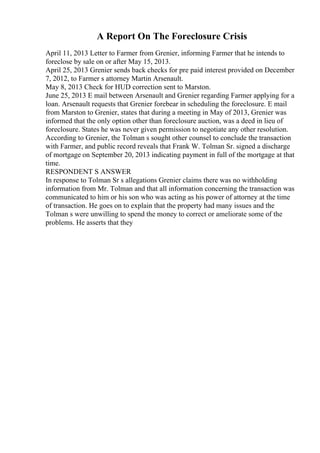 A Report On The Foreclosure Crisis
April 11, 2013 Letter to Farmer from Grenier, informing Farmer that he intends to
foreclose by sale on or after May 15, 2013.
April 25, 2013 Grenier sends back checks for pre paid interest provided on December
7, 2012, to Farmer s attorney Martin Arsenault.
May 8, 2013 Check for HUD correction sent to Marston.
June 25, 2013 E mail between Arsenault and Grenier regarding Farmer applying for a
loan. Arsenault requests that Grenier forebear in scheduling the foreclosure. E mail
from Marston to Grenier, states that during a meeting in May of 2013, Grenier was
informed that the only option other than foreclosure auction, was a deed in lieu of
foreclosure. States he was never given permission to negotiate any other resolution.
According to Grenier, the Tolman s sought other counsel to conclude the transaction
with Farmer, and public record reveals that Frank W. Tolman Sr. signed a discharge
of mortgage on September 20, 2013 indicating payment in full of the mortgage at that
time.
RESPONDENT S ANSWER
In response to Tolman Sr s allegations Grenier claims there was no withholding
information from Mr. Tolman and that all information concerning the transaction was
communicated to him or his son who was acting as his power of attorney at the time
of transaction. He goes on to explain that the property had many issues and the
Tolman s were unwilling to spend the money to correct or ameliorate some of the
problems. He asserts that they
 