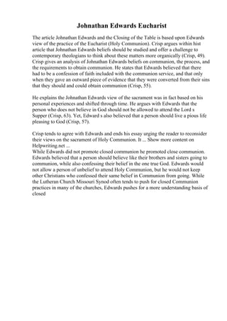 Johnathan Edwards Eucharist
The article Johnathan Edwards and the Closing of the Table is based upon Edwards
view of the practice of the Eucharist (Holy Communion). Crisp argues within hist
article that Johnathan Edwards beliefs should be studied and offer a challenge to
contemporary theologians to think about these matters more organically (Crisp, 49).
Crisp gives an analysis of Johnathan Edwards beliefs on communion, the process, and
the requirements to obtain communion. He states that Edwards believed that there
had to be a confession of faith included with the communion service, and that only
when they gave an outward piece of evidence that they were converted from their sins
that they should and could obtain communion (Crisp, 55).
He explains the Johnathan Edwards view of the sacrament was in fact based on his
personal experiences and shifted through time. He argues with Edwards that the
person who does not believe in God should not be allowed to attend the Lord s
Supper (Crisp, 63). Yet, Edward s also believed that a person should live a pious life
pleasing to God (Crisp, 57).
Crisp tends to agree with Edwards and ends his essay urging the reader to reconsider
their views on the sacrament of Holy Communion. It ... Show more content on
Helpwriting.net ...
While Edwards did not promote closed communion he promoted close communion.
Edwards believed that a person should believe like their brothers and sisters going to
communion, while also confessing their belief in the one true God. Edwards would
not allow a person of unbelief to attend Holy Communion, but he would not keep
other Christians who confessed their same belief in Communion from going. While
the Lutheran Church Missouri Synod often tends to push for closed Communion
practices in many of the churches, Edwards pushes for a more understanding basis of
closed
 