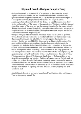 Sigmund Freud s Oedipus Complex Essay
Oedipus Complex It is the fate of all of us, perhaps, to direct our first sexual
impulse towards our mother and our first hatred and our first murderous wish
against our father. Sigmund Freud(Clark, 122) The Oedipus conflict or complex is
a concept developed by Sigmund Freud to explain the origin of certain
psychological disorders in childhood. It is defined as a child s unconscious desire
for the exclusive love of the parent of the opposite sex. This desire includes jealousy
toward the parent of the same sex and the unconscious wish for that parent s death.
Horney states that it is not a biologically given phenomenon but rather a response to
the provocation s of the outside world.(Horney) The OedipusComplex was started...
Show more content on Helpwriting.net ...
Oedipus, outraged at the accusation, denounces it as a plot of Creon to gain the
throne. Jocasta appears just in time to avoid a battle between the two men. Seers,
she assures Oedipus, are not infallible. To prove her point she cites the old
prophecy that her son should kill his father and have children by his mother. She
prevented its fulfillment, she confesses, by abandoning their infant son in the
mountains. As for Laius, he had been killed by robber s years later at the junction
of three roads on the route to Delphi. This information makes Oedipus uneasy. He
recalls having killed a man answering Laius description at this very spot when he
was fleeing from his home in Corinth to avoid fulfillment of a similar prophecy. An
aged messenger arrives from Corinth, at this point, to announce the death of King
Polybus, supposed father of Oedipus, and the election of Oedipus as king in his
stead. On account of the old prophecy Oedipus refuses to return to Corinth until his
mother, too, is dead. To calm his fears the messenger assures him that he is not the
blood son of Polybus and Merope, but a foundling from the house of Laius deserted
in the mountains. This statement is confirmed by the old shepherd whom Jocasta had
charged with the task of exposing her babe. Thus the ancient prophecy has been
fulfilled in each
dreadful detail. Jocasta in her horror hangs herself and Oedipus stabs out his eyes.
Then he imposes on himself the
 