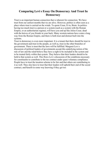 Comparing Levi s Essay On Democracy And Trust In
Democracy
Trust is an important human connection that is inherent for connection. We have
trust from our earliest months that we are alive. However, politics is often seen as a
place where trust is carried on the winds. To quote Cesar, Et tu, Brute. In politics
having too much trust is a person or a system (such as a system with the Roman
Empire, or an authoritarian regime), will have you end up like Julius Cesar, dead
with the knives of you friends in your back. Many western nations have come a long
way from the Roman Empire, and there is both trust and distrust built into the
systems.
Trust in democracy is even more important. It is a tenant that there should be trust in
the government and trust in the people, as well as, trust in the other branches of
government. There is trust that the laws will be fulfilled. Margaret Levi s
discussion of political leaders of governments accept this underlying notion of the
rule of law and the ruled believe they have a right to be included in the system and
to be treated fairly within that system. They believe that their leaders should to be
held to that system as well. This flows Levi s discussion of the conditions necessary
for constituents to contribute to the tax contract under quasi voluntary compliance.
People have to trust the taxation scheme to be fair and that others are contributing to
it as well. They also have to trust that their leaders will uphold their end of the social
contract, and benefit in some way knowing if they get too
 