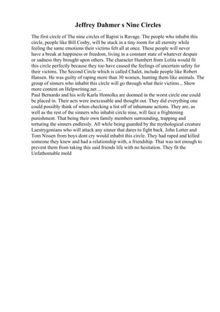 Jeffrey Dahmer s Nine Circles
The first circle of The nine circles of Rapist is Ravage. The people who inhabit this
circle, people like Bill Cosby, will be stuck in a tiny room for all eternity while
feeling the same emotions their victims felt all at once. These people will never
have a break at happiness or freedom, living in a constant state of whatever despair
or sadness they brought upon others. The character Humbert from Lolita would fit
this circle perfectly because they too have caused the feelings of uncertain safety for
their victims. The Second Circle which is called Chalet, include people like Robert
Hansen. He was guilty of raping more than 30 women, hunting them like animals. The
group of sinners who inhabit this circle will go through what their victims... Show
more content on Helpwriting.net ...
Paul Bernardo and his wife Karla Homolka are doomed in the worst circle one could
be placed in. Their acts were inexcusable and thought out. They did everything one
could possibly think of when checking a list off of inhumane actions. They are, as
well as the rest of the sinners who inhabit circle nine, will face a frightening
punishment. That being their own family members surrounding, trapping and
torturing the sinners endlessly. All while being guarded by the mythological creature
Laestrygonians who will attack any sinner that dares to fight back. John Lotter and
Tom Nissen from boys dont cry would inhabit this circle. They had raped and killed
someone they knew and had a relationship with, a friendship. That was not enough to
prevent them from taking this said friends life with no hesitation. They fit the
Unfathomable mold
 